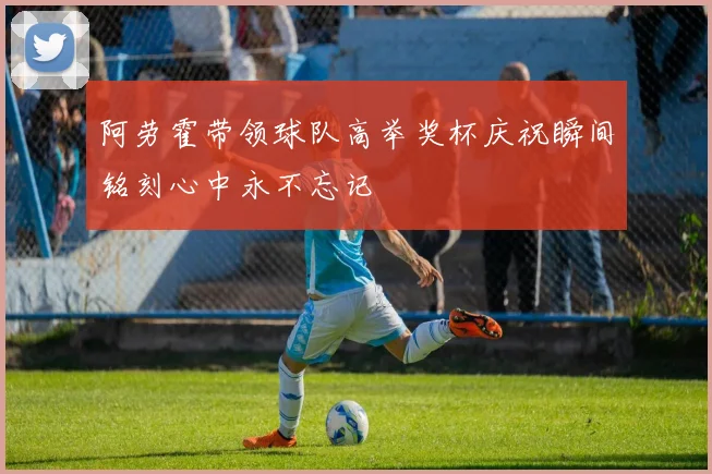 阿劳霍带领球队高举奖杯庆祝瞬间铭刻心中永不忘记