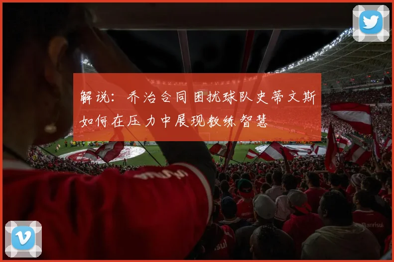 解说：乔治合同困扰球队史蒂文斯如何在压力中展现教练智慧