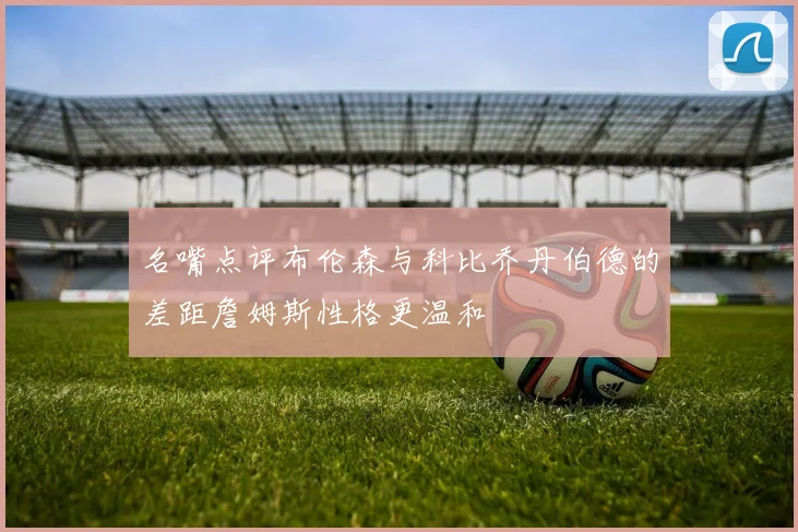 名嘴点评布伦森与科比乔丹伯德的差距詹姆斯性格更温和