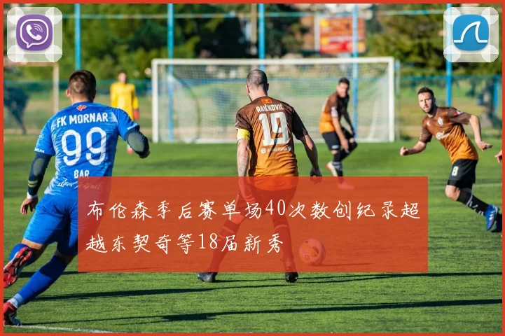 布伦森季后赛单场40次数创纪录超越东契奇等18届新秀