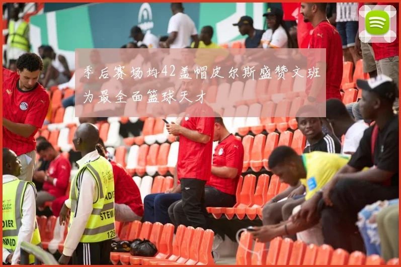 季后赛场均42盖帽皮尔斯盛赞文班为最全面篮球天才