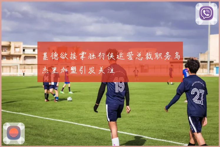 基德欲接掌独行侠运营总裁职务乌杰里加盟引发关注
