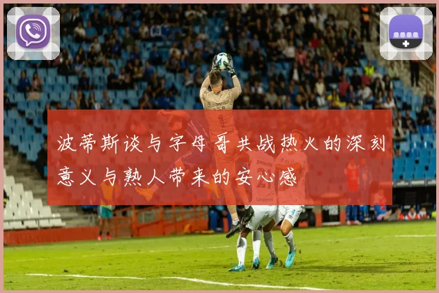 波蒂斯谈与字母哥共战热火的深刻意义与熟人带来的安心感