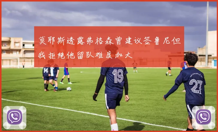 莫耶斯透露弗格森曾建议签鲁尼但我拒绝他留队难度加大