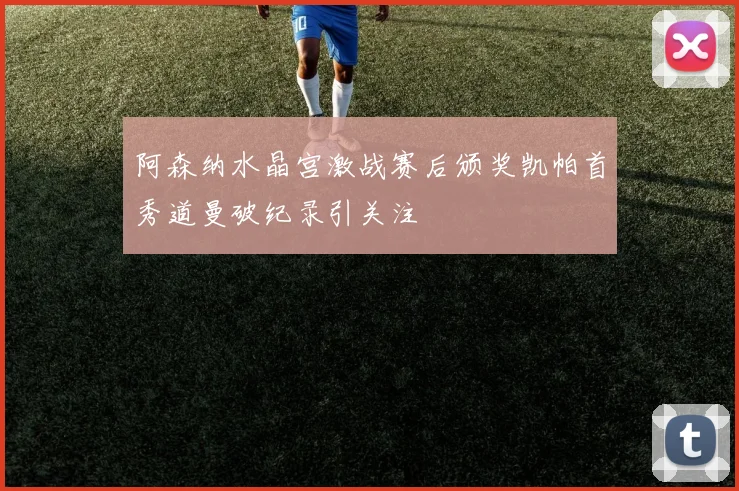 阿森纳水晶宫激战赛后颁奖凯帕首秀道曼破纪录引关注