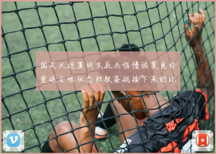 国足大连集训朱辰杰伤情恢复良好重返合练状态积极备战接下来的比赛