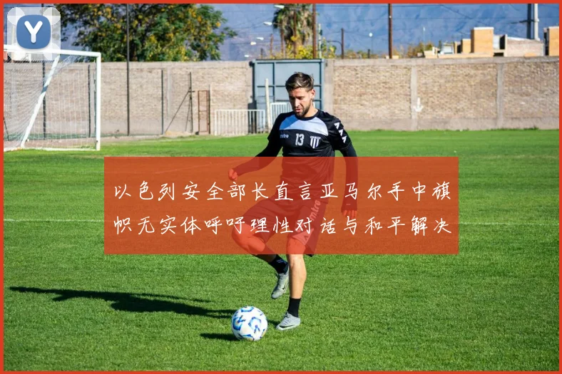 以色列安全部长直言亚马尔手中旗帜无实体呼吁理性对话与和平解决方案