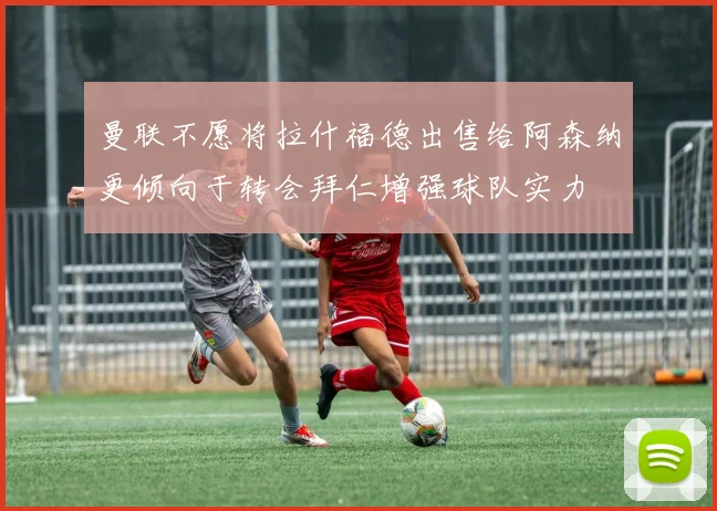 曼联不愿将拉什福德出售给阿森纳更倾向于转会拜仁增强球队实力