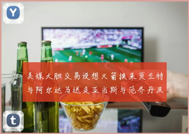 美媒大胆交易设想火箭换来莫兰特与阿尔达马送走亚当斯与范乔丹及两个选秀权