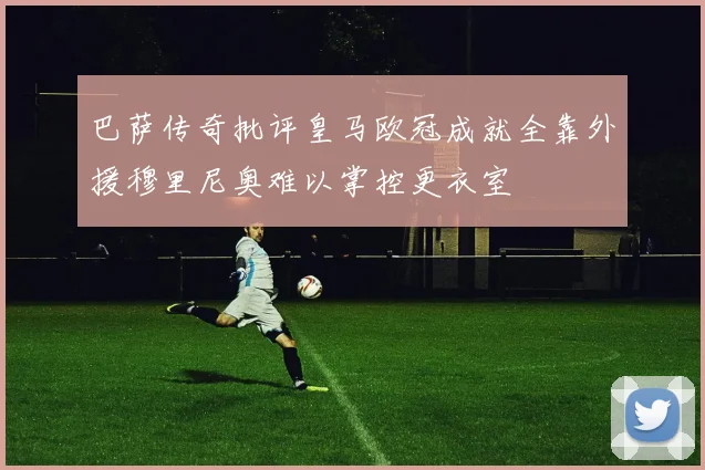 巴萨传奇批评皇马欧冠成就全靠外援穆里尼奥难以掌控更衣室