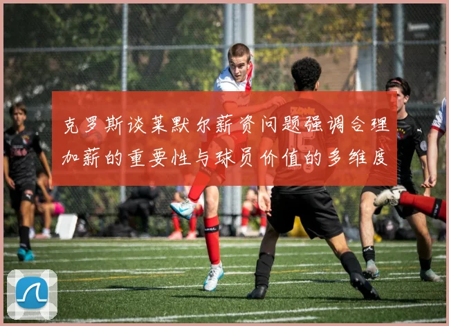 克罗斯谈莱默尔薪资问题强调合理加薪的重要性与球员价值的多维度分析