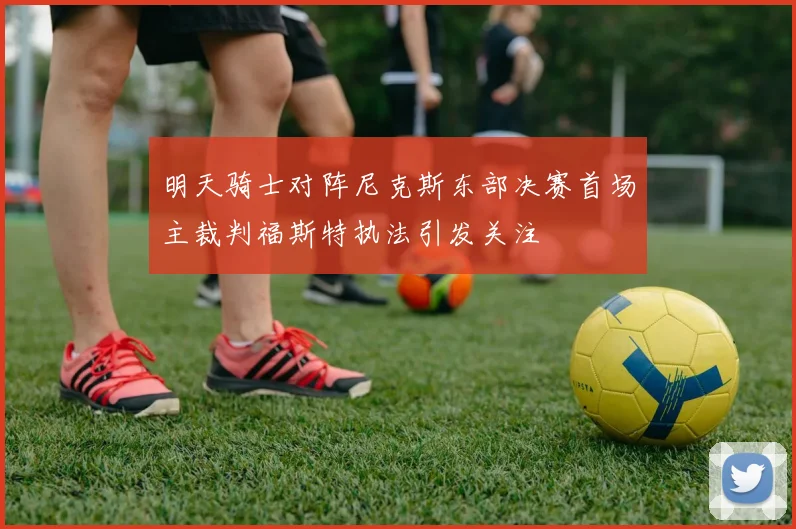 明天骑士对阵尼克斯东部决赛首场主裁判福斯特执法引发关注