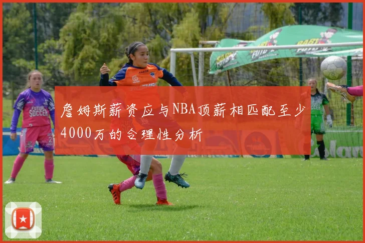 詹姆斯薪资应与NBA顶薪相匹配至少4000万的合理性分析
